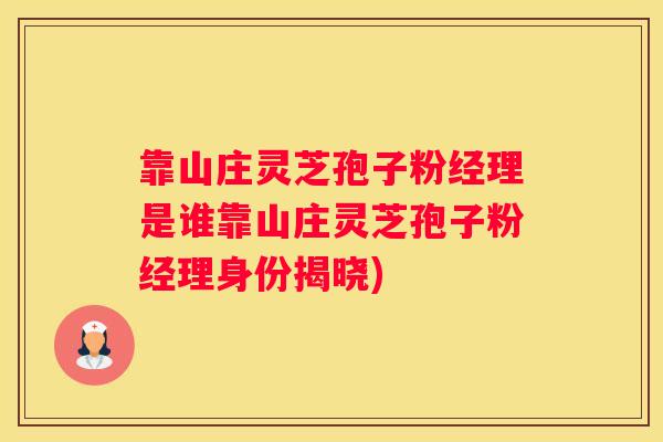 靠山庄灵芝孢子粉经理是谁靠山庄灵芝孢子粉经理身份揭晓)