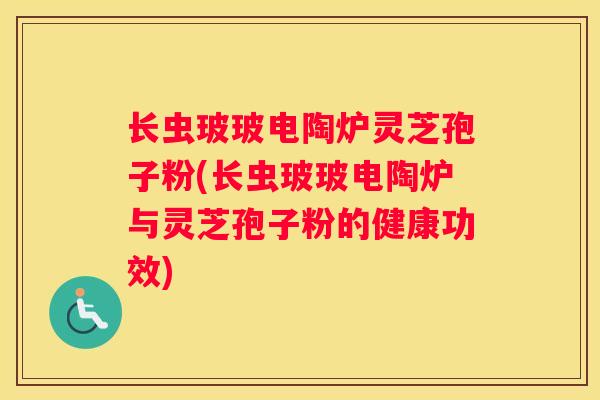 长虫玻玻电陶炉灵芝孢子粉(长虫玻玻电陶炉与灵芝孢子粉的健康功效)