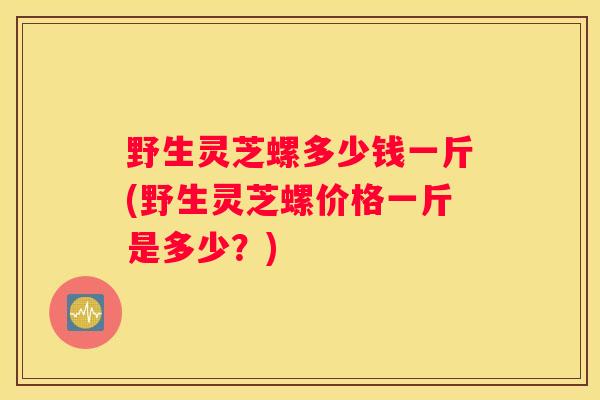 野生灵芝螺多少钱一斤(野生灵芝螺价格一斤是多少？)