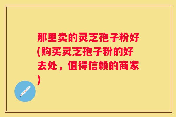 那里卖的灵芝孢子粉好(购买灵芝孢子粉的好去处，值得信赖的商家)