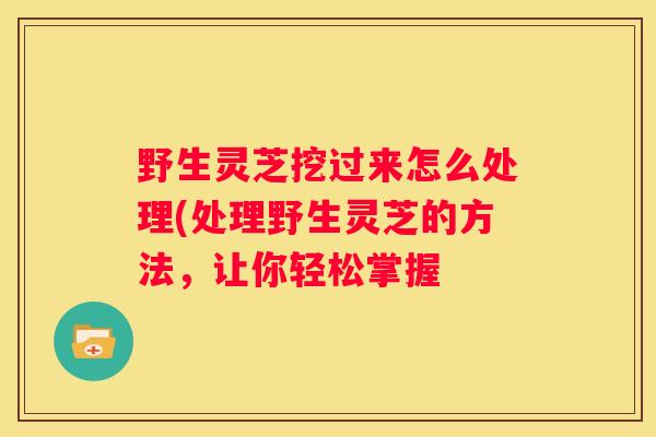 野生灵芝挖过来怎么处理(处理野生灵芝的方法，让你轻松掌握