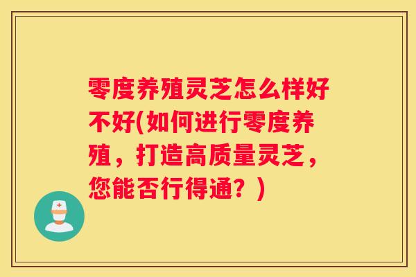 零度养殖灵芝怎么样好不好(如何进行零度养殖，打造高质量灵芝，您能否行得通？)