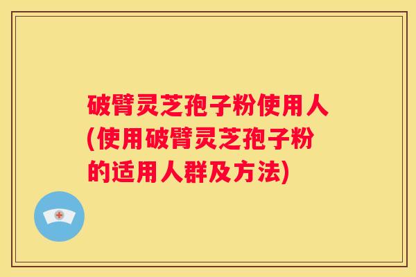破臂灵芝孢子粉使用人(使用破臂灵芝孢子粉的适用人群及方法)