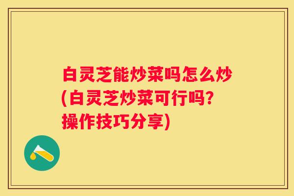白灵芝能炒菜吗怎么炒(白灵芝炒菜可行吗？操作技巧分享)