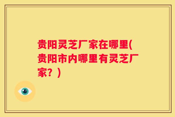 贵阳灵芝厂家在哪里(贵阳市内哪里有灵芝厂家？)