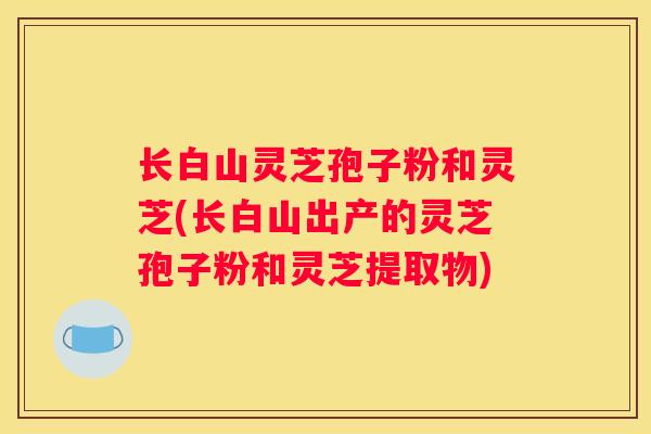 长白山灵芝孢子粉和灵芝(长白山出产的灵芝孢子粉和灵芝提取物)