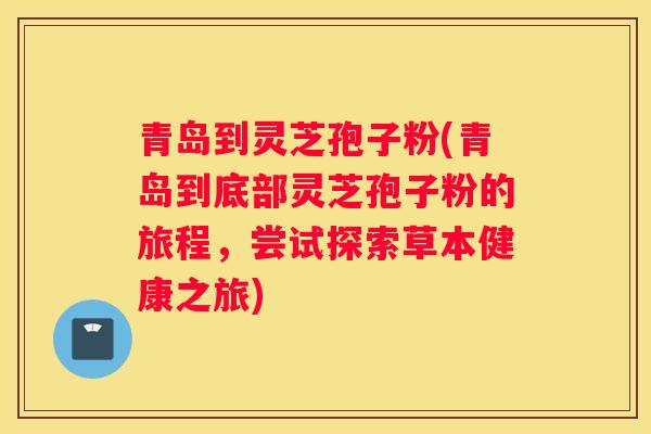 青岛到灵芝孢子粉(青岛到底部灵芝孢子粉的旅程，尝试探索草本健康之旅)