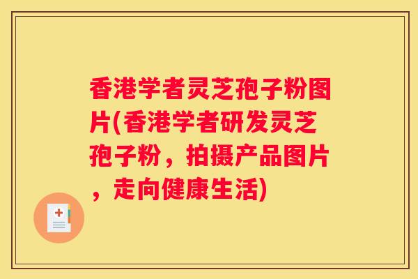 香港学者灵芝孢子粉图片(香港学者研发灵芝孢子粉，拍摄产品图片，走向健康生活)
