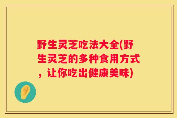 野生灵芝吃法大全(野生灵芝的多种食用方式，让你吃出健康美味)