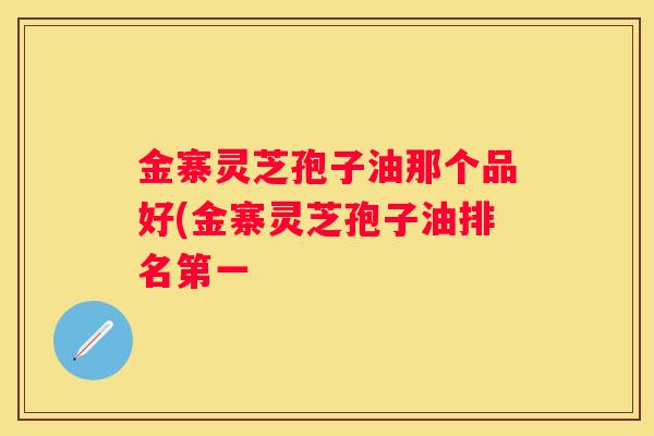 金寨灵芝孢子油那个品好(金寨灵芝孢子油排名第一