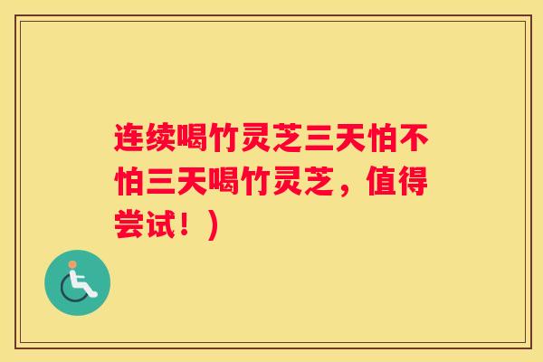 连续喝竹灵芝三天怕不怕三天喝竹灵芝，值得尝试！)