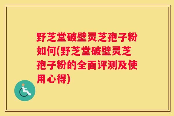 野芝堂破壁灵芝孢子粉如何(野芝堂破壁灵芝孢子粉的全面评测及使用心得)
