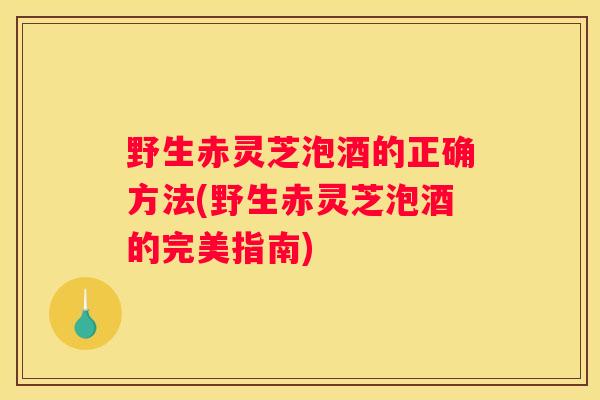野生赤灵芝泡酒的正确方法(野生赤灵芝泡酒的完美指南)