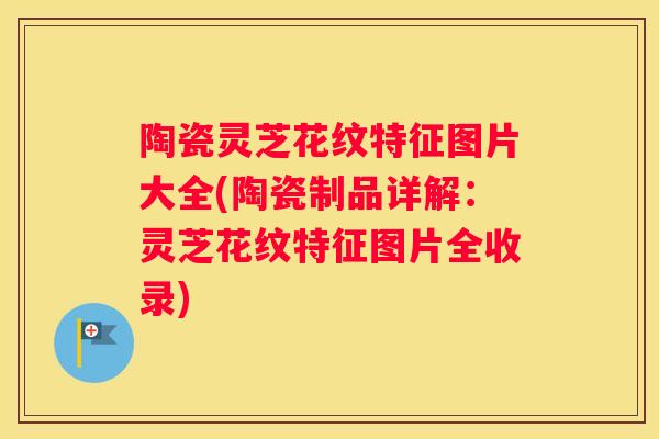 陶瓷灵芝花纹特征图片大全(陶瓷制品详解：灵芝花纹特征图片全收录)