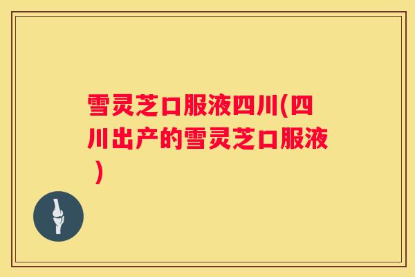 雪灵芝口服液四川(四川出产的雪灵芝口服液 )