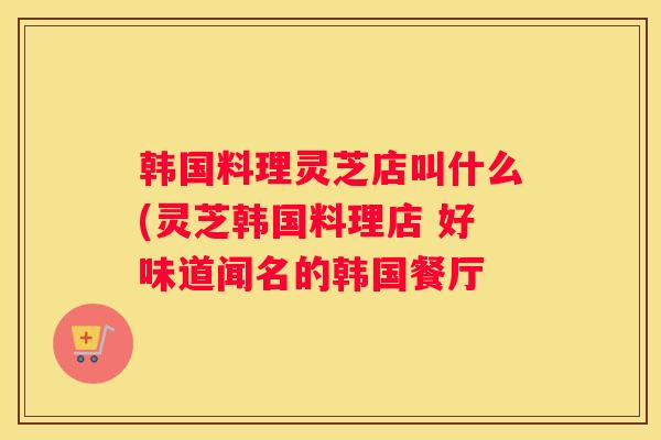 韩国料理灵芝店叫什么(灵芝韩国料理店 好味道闻名的韩国餐厅