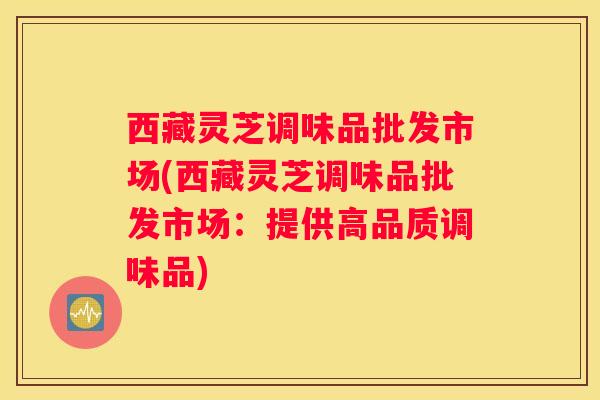 西藏灵芝调味品批发市场(西藏灵芝调味品批发市场：提供高品质调味品)