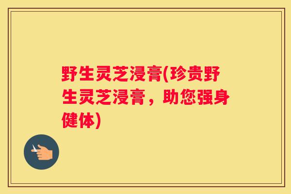野生灵芝浸膏(珍贵野生灵芝浸膏，助您强身健体)