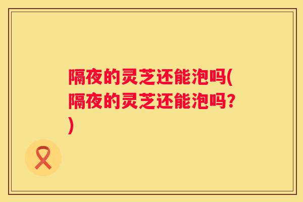 隔夜的灵芝还能泡吗(隔夜的灵芝还能泡吗？)