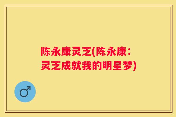 陈永康灵芝(陈永康：灵芝成就我的明星梦)