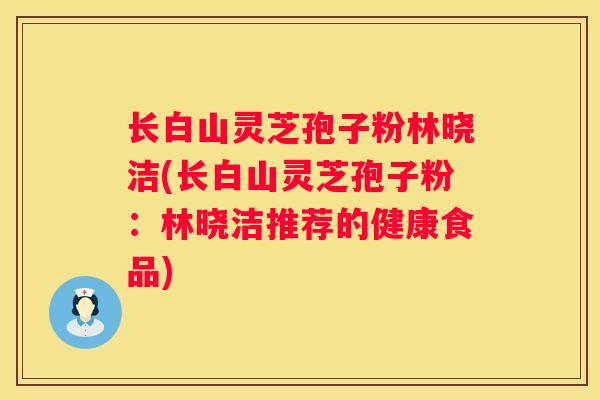 长白山灵芝孢子粉林晓洁(长白山灵芝孢子粉：林晓洁推荐的健康食品)