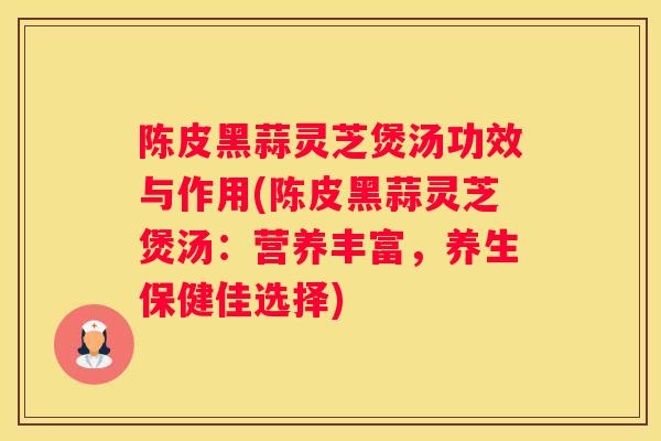 陈皮黑蒜灵芝煲汤功效与作用(陈皮黑蒜灵芝煲汤：营养丰富，养生保健佳选择)