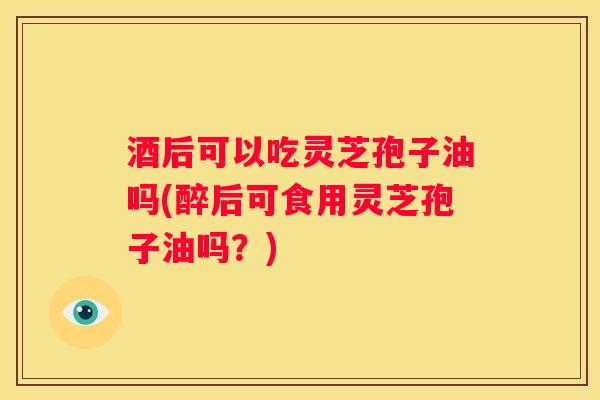 酒后可以吃灵芝孢子油吗(醉后可食用灵芝孢子油吗？)