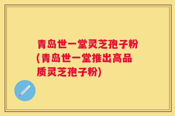 青岛世一堂灵芝孢子粉(青岛世一堂推出高品质灵芝孢子粉)