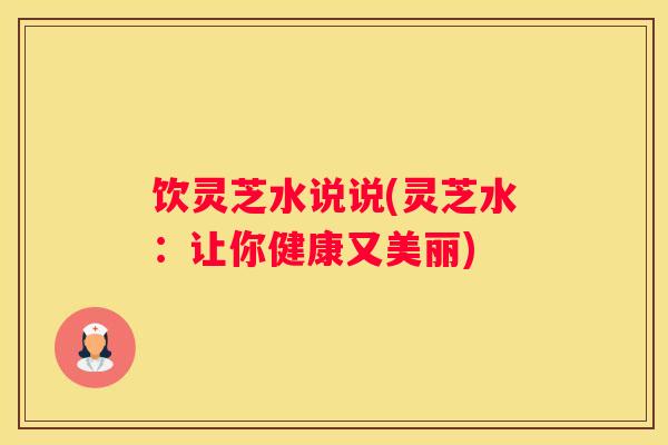 饮灵芝水说说(灵芝水：让你健康又美丽)