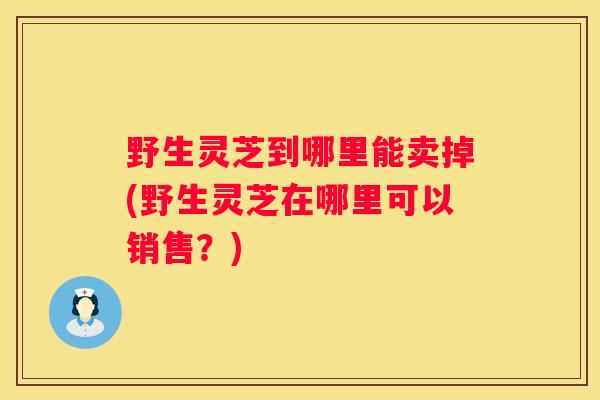 野生灵芝到哪里能卖掉(野生灵芝在哪里可以销售？)