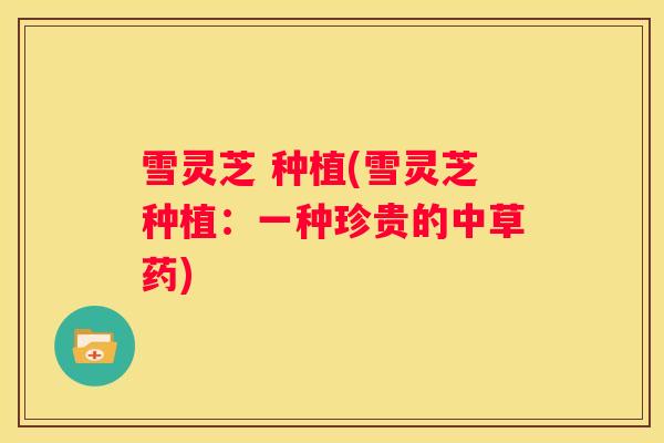 雪灵芝 种植(雪灵芝种植：一种珍贵的中草药)