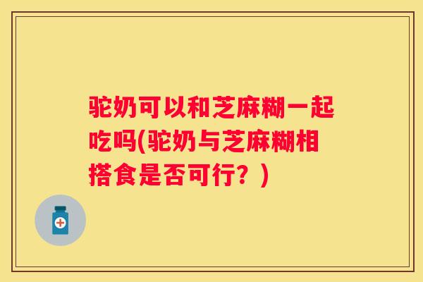 驼奶可以和芝麻糊一起吃吗(驼奶与芝麻糊相搭食是否可行？)