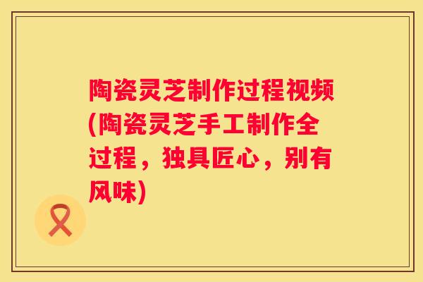 陶瓷灵芝制作过程视频(陶瓷灵芝手工制作全过程，独具匠心，别有风味)