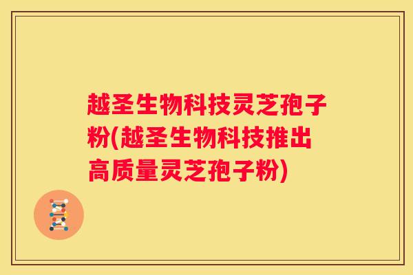 越圣生物科技灵芝孢子粉(越圣生物科技推出高质量灵芝孢子粉)
