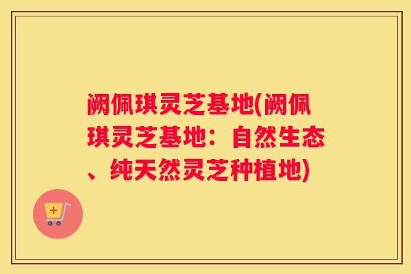 阙佩琪灵芝基地(阙佩琪灵芝基地：自然生态、纯天然灵芝种植地)