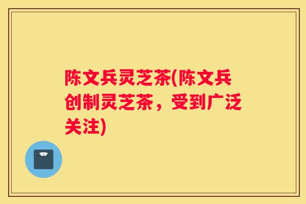 陈文兵灵芝茶(陈文兵创制灵芝茶，受到广泛关注)