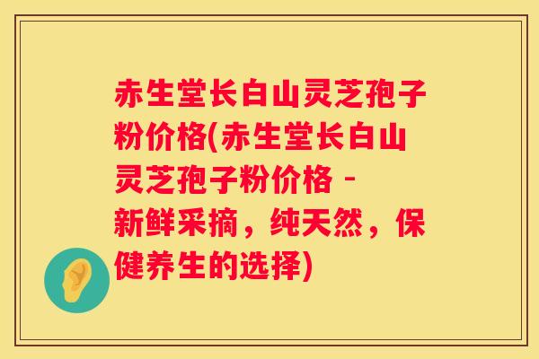 赤生堂长白山灵芝孢子粉价格(赤生堂长白山灵芝孢子粉价格 - 新鲜采摘，纯天然，保健养生的选择)