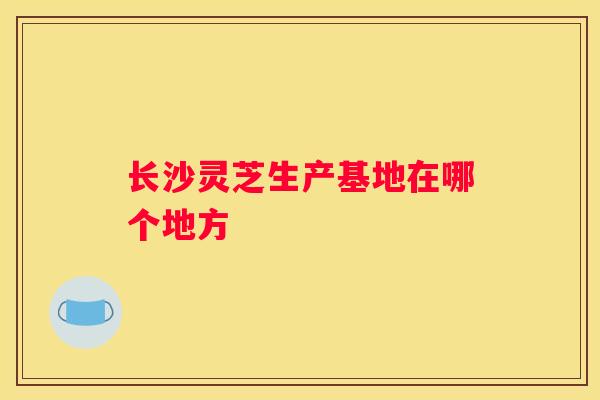 长沙灵芝生产基地在哪个地方