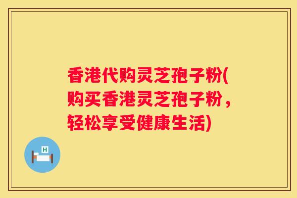 香港代购灵芝孢子粉(购买香港灵芝孢子粉，轻松享受健康生活)