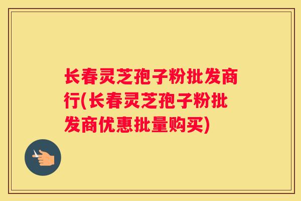 长春灵芝孢子粉批发商行(长春灵芝孢子粉批发商优惠批量购买)