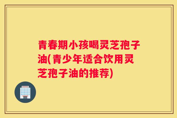 青春期小孩喝灵芝孢子油(青少年适合饮用灵芝孢子油的推荐)