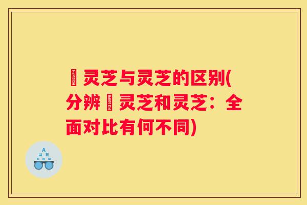 艼灵芝与灵芝的区别(分辨艼灵芝和灵芝：全面对比有何不同)