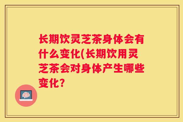 长期饮灵芝茶身体会有什么变化(长期饮用灵芝茶会对身体产生哪些变化? 长期饮灵芝茶身体会有什么变化(长期饮用灵芝茶会对身体产生哪些变化?