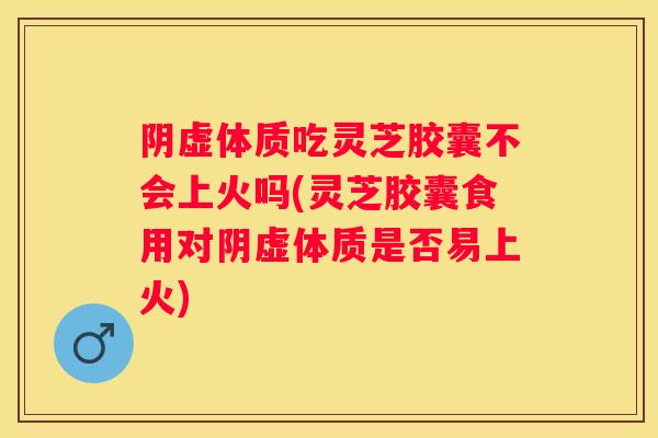 阴虚体质吃灵芝胶囊不会上火吗(灵芝胶囊食用对阴虚体质是否易上火) 阴虚体质吃灵芝胶囊不会上火吗(灵芝胶囊食用对阴虚体质是否易上火)
