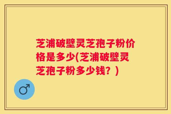 芝浦破壁灵芝孢子粉价格是多少(芝浦破壁灵芝孢子粉多少钱？)