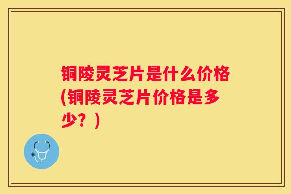 铜陵灵芝片是什么价格(铜陵灵芝片价格是多少？)