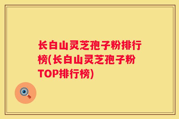 长白山灵芝孢子粉排行榜(长白山灵芝孢子粉TOP排行榜)