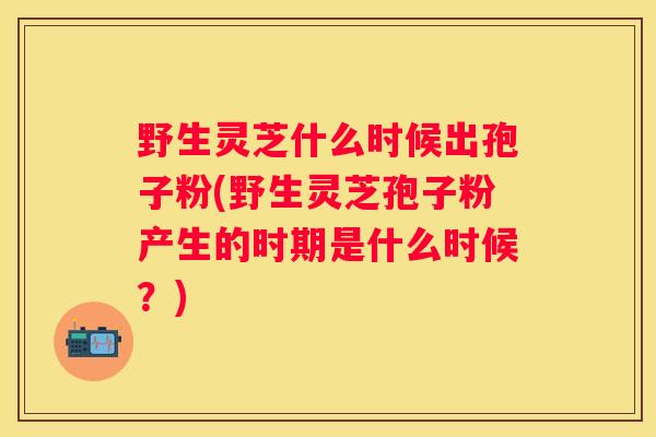 野生灵芝什么时候出孢子粉(野生灵芝孢子粉产生的时期是什么时候？)
