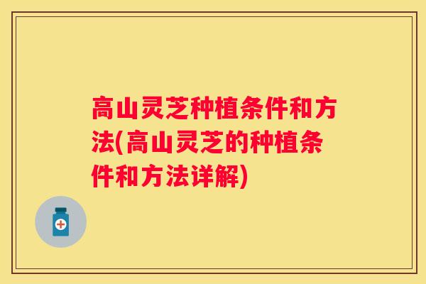 高山灵芝种植条件和方法(高山灵芝的种植条件和方法详解)