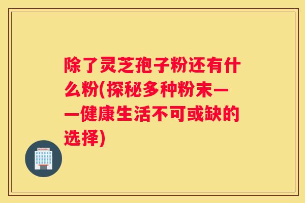 除了灵芝孢子粉还有什么粉(探秘多种粉末——健康生活不可或缺的选择)